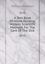 A Text Book Of Home Nursing: Modern Scientific Methods For The Care Of The Sick