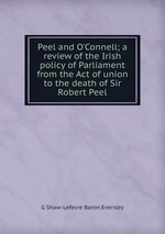 Peel and O`Connell; a review of the Irish policy of Parliament from the Act of union to the death of Sir Robert Peel
