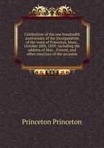 Celebration of the one hundredth anniversary of the incorporation of the town of Princeton, Mass., October 20th, 1859: including the address of Hon. . Everett, and other exercises of the occasion