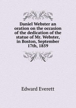 Daniel Webster an oration on the occasion of the dedication of the statue of Mr. Webster, in Boston, September 17th, 1859