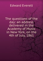 The questions of the day: an address delivered in the Academy of Music in New York, on the 4th of July, 1861