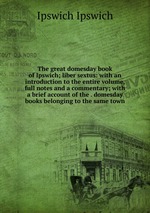 The great domesday book of Ipswich; liber sextus: with an introduction to the entire volume, full notes and a commentary; with a brief account of the . domesday books belonging to the same town