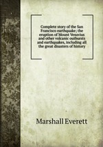 Complete story of the San Francisco earthquake; the eruption of Mount Vesuvius and other volcanic outbursts and earthquakes, including all the great disasters of history