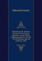 Remarks by Mr. Edward Everett On the French Question: In the House of Representatives. On the 7Th of February and 2D of March, 1835