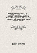 Diary of Iohn Evelyn: Esq., F. R. S., to Which Are Added a Selection from His Familiar Letters and the Private Correspondence Between King Charles I. . Earl of Clarendon) and Sir Richard Browne