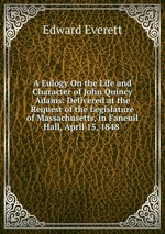 A Eulogy On the Life and Character of John Quincy Adams: Delivered at the Request of the Legislature of Massachusetts, in Faneuil Hall, April 15, 1848