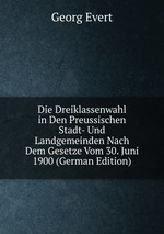 Die Dreiklassenwahl in Den Preussischen Stadt- Und Landgemeinden Nach Dem Gesetze Vom 30. Juni 1900 (German Edition)