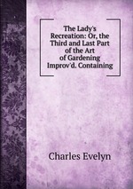 The Lady`s Recreation: Or, the Third and Last Part of the Art of Gardening Improv`d. Containing