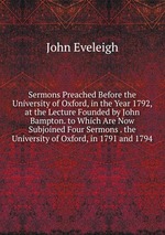 Sermons Preached Before the University of Oxford, in the Year 1792, at the Lecture Founded by John Bampton. to Which Are Now Subjoined Four Sermons . the University of Oxford, in 1791 and 1794