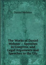The Works of Daniel Webster .: Speeches in Congress, and Legal Arguments and Speeches to the Ury
