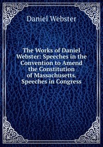 The Works of Daniel Webster: Speeches in the Convention to Amend the Constitution of Massachusetts. Speeches in Congress