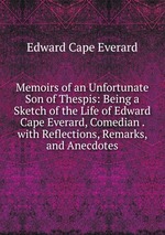 Memoirs of an Unfortunate Son of Thespis: Being a Sketch of the Life of Edward Cape Everard, Comedian . with Reflections, Remarks, and Anecdotes