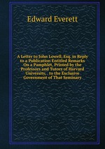 A Letter to John Lowell, Esq. in Reply to a Publication Entitled Remarks On a Pamphlet, Printed by the Professors and Tutors of Harvard University, . to the Exclusive Government of That Seminary