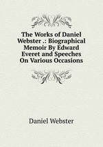 The Works of Daniel Webster .: Biographical Memoir By Edward Everet and Speeches On Various Occasions