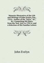 Memoirs Illustrative of the Life and Writings of John Evelyn, Esq., F.R.S., Author of the "Sylva," &c., &c: Comprising His Diary, from the Year 1641 to 1705-6, and a Selection of His Familiar Letters