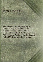 Remarks On a Pamphlet By E. Paley Lately Circulated in the Neighbourhood of Cawthorne; Ironically Entitled, `An Earnest and Affectionate Address to the People Called Methodists`: In 6 Letters
