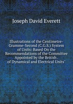 Illustrations of the Centimetre-Gramme-Second (C.G.S.) System of Units: Based On the Recommendations of the Committee Appointed by the British . of Dynamical and Electrical Units"