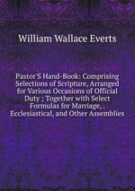 Pastor`S Hand-Book: Comprising Selections of Scripture, Arranged for Various Occasions of Official Duty ; Together with Select Formulas for Marriage, . Ecclesiastical, and Other Assemblies