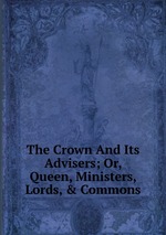 The Crown And Its Advisers; Or, Queen, Ministers, Lords, & Commons