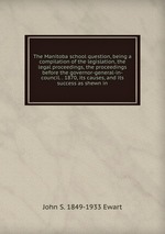 The Manitoba school question, being a compilation of the legislation, the legal proceedings, the proceedings before the governor-general-in-council. . 1870, its causes, and its success as shewn in