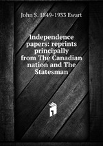 Independence papers: reprints principally from The Canadian nation and The Statesman