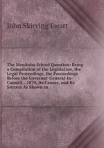 The Manitoba School Question: Being a Compilation of the Legislation, the Legal Proceedings, the Proceedings Before the Governor-General-In-Council. . 1870, Its Causes, and Its Success As Shown in