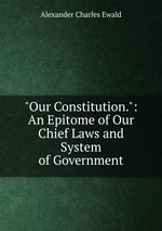 "Our Constitution.": An Epitome of Our Chief Laws and System of Government