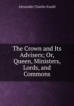 The Crown and Its Advisers; Or, Queen, Ministers, Lords, and Commons