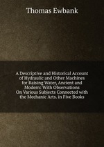 A Descriptive and Historical Account of Hydraulic and Other Machines for Raising Water, Ancient and Modern: With Observations On Various Subjects Connected with the Mechanic Arts. in Five Books