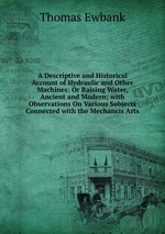 A Descriptive and Historical Account of Hydraulic and Other Machines: Or Raising Water, Ancient and Modern; with Observations On Various Subjects Connected with the Mechancis Arts