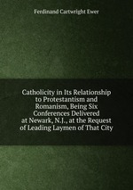 Catholicity in Its Relationship to Protestantism and Romanism, Being Six Conferences Delivered at Newark, N.J., at the Request of Leading Laymen of That City