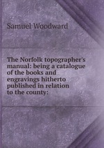 The Norfolk topographer`s manual: being a catalogue of the books and engravings hitherto published in relation to the county: