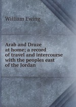 Arab and Druze at home; a record of travel and intercourse with the peoples east of the Jordan