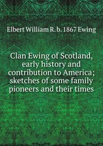 Clan Ewing of Scotland, early history and contribution to America; sketches of some family pioneers and their times