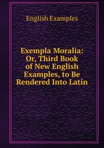 Exempla Moralia: Or, Third Book of New English Examples, to Be Rendered Into Latin