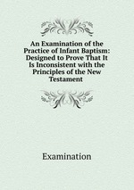 An Examination of the Practice of Infant Baptism: Designed to Prove That It Is Inconsistent with the Principles of the New Testament