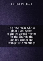 The new make Christ king: a collection of choice gospel hymns for the church, the Sunday school and evangelistic meetings