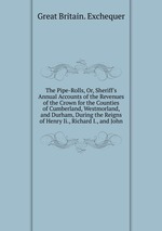 The Pipe-Rolls, Or, Sheriff`s Annual Accounts of the Revenues of the Crown for the Counties of Cumberland, Westmorland, and Durham, During the Reigns of Henry Ii., Richard I., and John