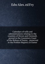 Calendars of wills and administrations relating to the counties of Devon and Cornwall, proved in the Consistory Court of the Bishop of Exeter, . preserved in the Probate Registry at Exeter