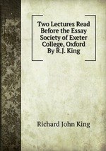 Two Lectures Read Before the Essay Society of Exeter College, Oxford By R.J. King