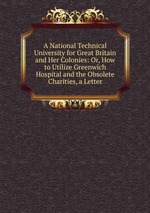 A National Technical University for Great Britain and Her Colonies: Or, How to Utilize Greenwich Hospital and the Obsolete Charities, a Letter