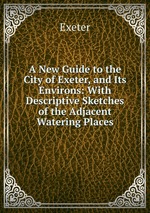 A New Guide to the City of Exeter, and Its Environs: With Descriptive Sketches of the Adjacent Watering Places