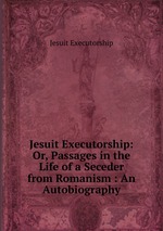Jesuit Executorship: Or, Passages in the Life of a Seceder from Romanism : An Autobiography