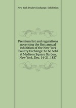 Premium list and regulations governing the first annual exhibition of the New York Poultry Exchange: to be held at Madison Square Garden, New York, Dec. 14-21, 1887