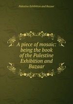 A piece of mosaic: being the book of the Palestine Exhibition and Bazaar