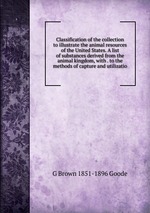 Classification of the collection to illustrate the animal resources of the United States. A list of substances derived from the animal kingdom, with . to the methods of capture and utilizatio