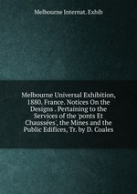 Melbourne Universal Exhibition, 1880. France. Notices On the Designs . Pertaining to the Services of the `ponts Et Chausses`, the Mines and the Public Edifices, Tr. by D. Coales