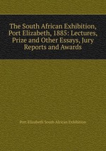 The South African Exhibition, Port Elizabeth, 1885: Lectures, Prize and Other Essays, Jury Reports and Awards