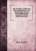 The Jew Exile: A Pedestrian Tour and Residence in the Most Remote Districts of the Highlands and Islands of Scotland Under Persecution