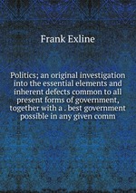 Politics; an original investigation into the essential elements and inherent defects common to all present forms of government, together with a . best government possible in any given comm